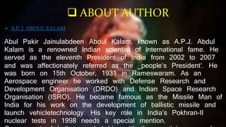 A.P. J. ABDUL KALAM
Abul Pakir Jainulabdeen Abdul Kalam, known as A.P.J. Abdul
Kalam is a renowned Indian scientist of international fame. He
served as the eleventh President of India from 2002 to 2007
and was affectionately referred as the ‗people‘s President‘. He
was born on 15th October, 1931 in Rameswaram. As an
Aerospace engineer he worked with Defense Research and
Development Organisation (DRDO) and Indian Space Research
Organisation (ISRO). He became famous as the Missile Man of
India for his work on the development of ballistic missile and
launch vehicletechnology. His key role in India‘s Pokhran-II
nuclear tests in 1998 needs a special mention.
 ABOUT AUTHOR
 