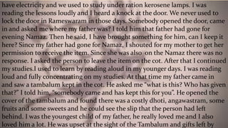 have electricity and we used to study under ration kerosene lamps. I was
reading the lessons loudly and I heard a knock at the door. We never used to
lock the door in Rameswaram in those days. Somebody opened the door, came
in and asked me where my father was? I told him that father had gone for
evening Namaz. Then he said, I have brought something for him, can I keep it
here? Since my father had gone for Namaz, I shouted for my mother to get her
permission to receive the item. Since she was also on the Namaz there was no
response. I asked the person to leave the item on the cot. After that I continued
my studies.I used to learn by reading aloud in my younger days. I was reading
loud and fully concentrating on my studies. At that time my father came in
and saw a tambalum kept in the cot. He asked me “what is this? Who has given
that?” I told him, “somebody came and has kept this for you”. He opened the
cover of the tambalum and found there was a costly dhoti, angawastram, some
fruits and some sweets and he could see the slip that the person had left
behind. I was the youngest child of my father, he really loved me and I also
loved him a lot. He was upset at the sight of the Tambalum and gifts left by
 