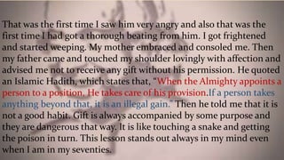 That was the first time I saw him very angry and also that was the
first time I had got a thorough beating from him. I got frightened
and started weeping. My mother embraced and consoled me. Then
my father came and touched my shoulder lovingly with affection and
advised me not to receive any gift without his permission. He quoted
an Islamic Hadith, which states that, “When the Almighty appoints a
person to a position, He takes care of his provision.If a person takes
anything beyond that, it is an illegal gain.” Then he told me that it is
not a good habit. Gift is always accompanied by some purpose and
they are dangerous that way. It is like touching a snake and getting
the poison in turn. This lesson stands out always in my mind even
when I am in my seventies.
 