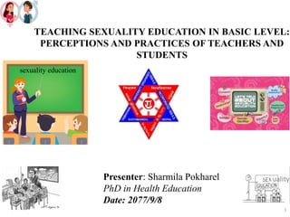 TEACHING SEXUALITY EDUCATION IN BASIC LEVEL:
PERCEPTIONS AND PRACTICES OF TEACHERS AND
STUDENTS
Presenter: Sharmila Pokharel
PhD in Health Education
Date: 2077/9/8
sexuality education
1
 