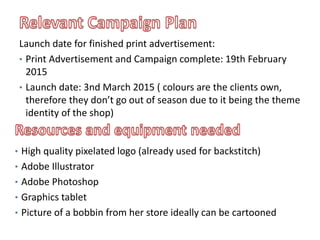 • High quality pixelated logo (already used for backstitch)
• Adobe Illustrator
• Adobe Photoshop
• Graphics tablet
• Picture of a bobbin from her store ideally can be cartooned
Launch date for finished print advertisement:
• Print Advertisement and Campaign complete: 19th February
2015
• Launch date: 3nd March 2015 ( colours are the clients own,
therefore they don’t go out of season due to it being the theme
identity of the shop)
 