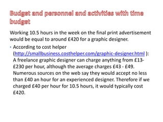 Working 10.5 hours in the week on the final print advertisement
would be equal to around £420 for a graphic designer.
• According to cost helper
(http://smallbusiness.costhelper.com/graphic-designer.html ):
A freelance graphic designer can charge anything from £13-
£230 per hour, although the average charges £43 - £49.
Numerous sources on the web say they would accept no less
than £40 an hour for an experienced designer. Therefore if we
charged £40 per hour for 10.5 hours, it would typically cost
£420.
 