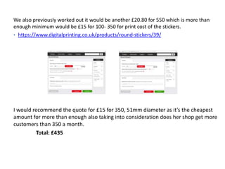 We also previously worked out it would be another £20.80 for 550 which is more than
enough minimum would be £15 for 100- 350 for print cost of the stickers.
• https://www.digitalprinting.co.uk/products/round-stickers/39/
I would recommend the quote for £15 for 350, 51mm diameter as it’s the cheapest
amount for more than enough also taking into consideration does her shop get more
customers than 350 a month.
Total: £435
 