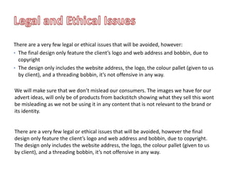 There are a very few legal or ethical issues that will be avoided, however:
• The final design only feature the client’s logo and web address and bobbin, due to
copyright
• The design only includes the website address, the logo, the colour pallet (given to us
by client), and a threading bobbin, it’s not offensive in any way.
We will make sure that we don’t mislead our consumers. The images we have for our
advert ideas, will only be of products from backstitch showing what they sell this wont
be misleading as we not be using it in any content that is not relevant to the brand or
its identity.
There are a very few legal or ethical issues that will be avoided, however the final
design only feature the client’s logo and web address and bobbin, due to copyright.
The design only includes the website address, the logo, the colour pallet (given to us
by client), and a threading bobbin, it’s not offensive in any way.
 