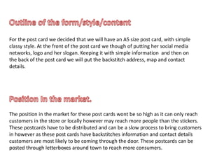 For the post card we decided that we will have an A5 size post card, with simple
classy style. At the front of the post card we though of putting her social media
networks, logo and her slogan. Keeping it with simple information and then on
the back of the post card we will put the backstitch address, map and contact
details.
The position in the market for these post cards wont be so high as it can only reach
customers in the store or locally however may reach more people than the stickers.
These postcards have to be distributed and can be a slow process to bring customers
in however as these post cards have backstitches information and contact details
customers are most likely to be coming through the door. These postcards can be
posted through letterboxes around town to reach more consumers.
 