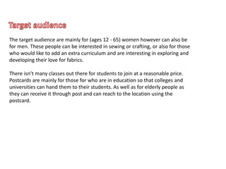 The target audience are mainly for (ages 12 - 65) women however can also be
for men. These people can be interested in sewing or crafting, or also for those
who would like to add an extra curriculum and are interesting in exploring and
developing their love for fabrics.
There isn’t many classes out there for students to join at a reasonable price.
Postcards are mainly for those for who are in education so that colleges and
universities can hand them to their students. As well as for elderly people as
they can receive it through post and can reach to the location using the
postcard.
 