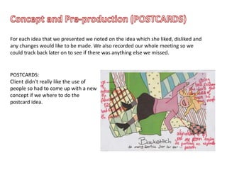 For each idea that we presented we noted on the idea which she liked, disliked and
any changes would like to be made. We also recorded our whole meeting so we
could track back later on to see if there was anything else we missed.
POSTCARDS:
Client didn't really like the use of
people so had to come up with a new
concept if we where to do the
postcard idea.
 