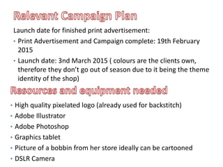 • High quality pixelated logo (already used for backstitch)
• Adobe Illustrator
• Adobe Photoshop
• Graphics tablet
• Picture of a bobbin from her store ideally can be cartooned
• DSLR Camera
Launch date for finished print advertisement:
• Print Advertisement and Campaign complete: 19th February
2015
• Launch date: 3nd March 2015 ( colours are the clients own,
therefore they don’t go out of season due to it being the theme
identity of the shop)
 