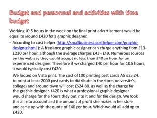 Working 10.5 hours in the week on the final print advertisement would be
equal to around £420 for a graphic designer.
• According to cost helper (http://smallbusiness.costhelper.com/graphic-
designer.html ): A freelance graphic designer can charge anything from £13-
£230 per hour, although the average charges £43 - £49. Numerous sources
on the web say they would accept no less than £40 an hour for an
experienced designer. Therefore if we charged £40 per hour for 10.5 hours,
it would typically cost £420.
We looked on Vista print. The cost of 100 printing post cards A5 £26.24.
to print at least 2000 post cards to distribute in the store, university’s,
colleges and around town will cost £524.80. as well as the charge for
the graphic designer. £420 is what a professional graphic designer
would charge for the hours they put into it and for the design. We took
this all into account and the amount of profit she makes in her store
and came up with the quote of £40 per hour. Which would all add up to
£420.
 