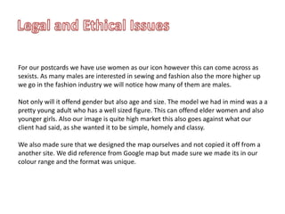 For our postcards we have use women as our icon however this can come across as
sexists. As many males are interested in sewing and fashion also the more higher up
we go in the fashion industry we will notice how many of them are males.
Not only will it offend gender but also age and size. The model we had in mind was a a
pretty young adult who has a well sized figure. This can offend elder women and also
younger girls. Also our image is quite high market this also goes against what our
client had said, as she wanted it to be simple, homely and classy.
We also made sure that we designed the map ourselves and not copied it off from a
another site. We did reference from Google map but made sure we made its in our
colour range and the format was unique.
 