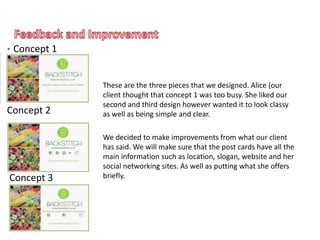 These are the three pieces that we designed. Alice (our
client thought that concept 1 was too busy. She liked our
second and third design however wanted it to look classy
as well as being simple and clear.
We decided to make improvements from what our client
has said. We will make sure that the post cards have all the
main information such as location, slogan, website and her
social networking sites. As well as putting what she offers
briefly.
• Concept 1
Concept 2
Concept 3
 