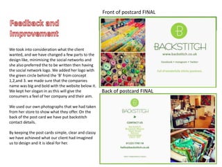 Back of postcard FINAL
Front of postcard FINAL
We took into consideration what the client
wanted, and we have changed a few parts to the
design like, minimising the social networks and
she also preferred the to be written then having
the social network logo. We added her logo with
the green circle behind the ‘B’ from concept
1,2,and 3. we made sure that the companies
name was big and bold with the website below it.
We kept her slogan in as this will give the
consumers a feel of her company and their aim.
We used our own photographs that we had taken
from her store to show what they offer. On the
back of the post card we have put backstitch
contact details.
By keeping the post cards simple, clear and classy
we have achieved what our client had imagined
us to design and it is ideal for her.
 