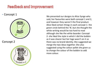 We presented our designs to Alice Synge who
said, her favourites were both concept 1 and 2,
and however they weren’t the final product.
Alice liked certain things in each concept 1- the
green circle behind the ‘B’, but she thought the
white writing would be too hard to read
although she like the white boarder. Concept
2- she liked the style in which I did the bobbin
as it was clearer but her logo wasn’t on it so
there was no brand identity. She suggested we
merge the two ideas together. She also
suggested using the colour pallet she given us
to change the colour of the bobbin to add
more colour.
• Concept 1
Concept 2
 