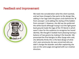 We took into consideration what the client wanted,
and we have changed a few parts to the design like,
adding in her logo with the green circle behind the ‘B’
from concept 1 and adding the styling of the bobbin
from concept 2. However, she did say she preferred
the white board although trying it out the light green
back ground made the logo of the ‘B’ blend in which
wasn’t clear for the audience to recognise her brand
identity. We thought it looked more pleasing having a
balance of two greens by making it the boarder. We
presented the final designs to Alice Synge who said,
she defiantly thinks this is the best design of what
she’s seen previously she was concerned why we
didn’t change the boarder and after explaining she
was on the same page and agreed with our creative
direction.
 