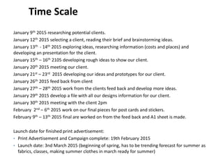 Time Scale
January 9th 2015 researching potential clients.
January 12th 2015 selecting a client, reading their brief and brainstorming ideas.
January 13th - 14th 2015 exploring ideas, researching information (costs and places) and
developing an presentation for the client.
January 15th – 16th 2105 developing rough ideas to show our client.
January 20th 2015 meeting our client.
January 21st – 23rd 2015 developing our ideas and prototypes for our client.
January 26th 2015 feed back from client
January 27th – 28th 2015 work from the clients feed back and develop more ideas.
January 29th 2015 develop a file with all our designs information for our client.
January 30th 2015 meeting with the client 2pm
February 2nd – 6th 2015 work on our final pieces for post cards and stickers.
February 9th – 13th 2015 final are worked on from the feed back and A1 sheet is made.
Launch date for finished print advertisement:
• Print Advertisement and Campaign complete: 19th February 2015
• Launch date: 3nd March 2015 (beginning of spring, has to be trending forecast for summer as
fabrics, classes, making summer clothes in march ready for summer)
 