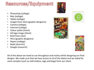 • Photoshop (college)
• Mac (college)
• Tablet (college)
• Images from store (graphic designers)
• Camera (college)
• Internet (college)
• Colour pallet (client)
• Hd logo image (client)
• Brief from client
• Pens (graphic designers)
• Papers (college)
• Book (sharmin)
• Google (research)
All of the above we need to use throughout and mainly whilst designing our final
designs. We made sure that we have access to all of the above and we asked for
some samples (such as sold stickers, logo and bags) from our client.
 