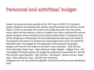 Labour has previously been worked out for 10.5 hours is £420. This includes 2
graphic designers one designing the stickers using Photoshop that will be a circular
shape in 51mm in diameter the content will include the green from the clients
colour pallet and the website as well as a bobbin that’s been cootnised The second
graphic designer will be working on the postcard while sticker is being done they
will be designing on Photoshop a A5 two sided postcard covering social media of
the company and where it is located and using imagery from when we visited the
backstitch store. The budget for the production of the products the graphic
designer will need for the stickers is £15 that’s covers Quantity – 350, Flat Size -
51mm Diameter, Paper Type – Gloss Adhesive, Paper Weight – 120gsm,Price - £15
From Digital Printing Company, the budget for production of postcards are £87.69
that will also cover Quantity – 250, Flat Size – A5,Feature - Square Corners, Paper,
Type – Gloss Adhesive, Price - £87.69, from Vista Print.
Altogether this will cost £420+£15+£89.69= £524.69 this will also cover distribution
costs
 