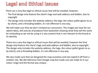 There are a very few legal or ethical issues that will be avoided, however:
• The final design only feature the client’s logo and web address and bobbin, due to
copyright
• The design only includes the website address, the logo, the colour pallet (given to us
by client), and a threading bobbin, it’s not offensive in any way.
We will make sure that we don’t mislead our consumers. The images we have for our
advert ideas, will only be of products from backstitch showing what they sell this wont
be misleading as we not be using it in any content that is not relevant to the brand or
its identity.
There are a very few legal or ethical issues that will be avoided, however the final
design only feature the client’s logo and web address and bobbin, due to copyright.
The design only includes the website address, the logo, the colour pallet (given to us
by client), and a threading bobbin, it’s not offensive in any way.
We also made sure that we designed the map ourselves and not copied it off from a
another site. We did reference from Google map but made sure we made its in our
colour range and the format was unique.
 
