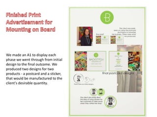 We made an A1 to display each
phase we went through from initial
design to the final outcome. We
produced two designs for two
products - a postcard and a sticker,
that would be manufactured to the
client's desirable quantity.
 