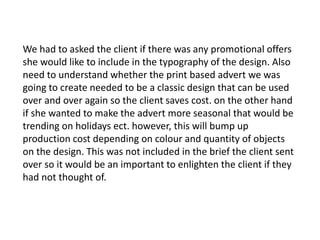 We had to asked the client if there was any promotional offers
she would like to include in the typography of the design. Also
need to understand whether the print based advert we was
going to create needed to be a classic design that can be used
over and over again so the client saves cost. on the other hand
if she wanted to make the advert more seasonal that would be
trending on holidays ect. however, this will bump up
production cost depending on colour and quantity of objects
on the design. This was not included in the brief the client sent
over so it would be an important to enlighten the client if they
had not thought of.
 