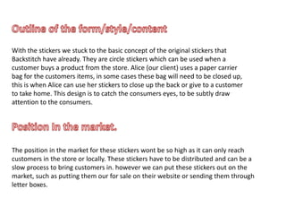 With the stickers we stuck to the basic concept of the original stickers that
Backstitch have already. They are circle stickers which can be used when a
customer buys a product from the store. Alice (our client) uses a paper carrier
bag for the customers items, in some cases these bag will need to be closed up,
this is when Alice can use her stickers to close up the back or give to a customer
to take home. This design is to catch the consumers eyes, to be subtly draw
attention to the consumers.
The position in the market for these stickers wont be so high as it can only reach
customers in the store or locally. These stickers have to be distributed and can be a
slow process to bring customers in. however we can put these stickers out on the
market, such as putting them our for sale on their website or sending them through
letter boxes.
 