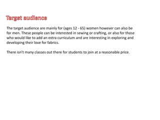 The target audience are mainly for (ages 12 - 65) women however can also be
for men. These people can be interested in sewing or crafting, or also for those
who would like to add an extra curriculum and are interesting in exploring and
developing their love for fabrics.
There isn’t many classes out there for students to join at a reasonable price.
 