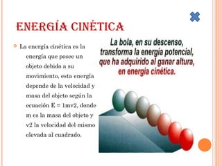 EnErgía cinética
 La energía cinética es la
energía que posee un
objeto debido a su
movimiento, esta energía
depende de la velocidad y
masa del objeto según la
ecuación E = 1mv2, donde
m es la masa del objeto y
v2 la velocidad del mismo
elevada al cuadrado.
 