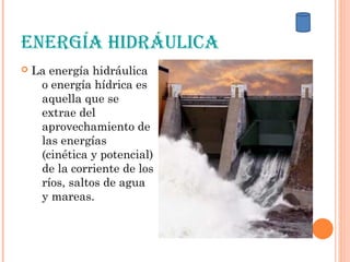 EnErgía Hidráulica
 La energía hidráulica
o energía hídrica es
aquella que se
extrae del
aprovechamiento de
las energías
(cinética y potencial)
de la corriente de los
ríos, saltos de agua
y mareas.
 
