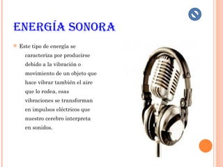 EnErgía Sonora
 Este tipo de energía se
caracteriza por producirse
debido a la vibración o
movimiento de un objeto que
hace vibrar también el aire
que lo rodea, esas
vibraciones se transforman
en impulsos eléctricos que
nuestro cerebro interpreta
en sonidos.
 