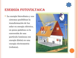EnErgía Fotovoltaica
 La energía fotovoltaica y sus
sistemas posibilitan la
transformación de luz
solar en energía eléctrica,
en pocas palabras es la
conversión de una
partícula luminosa con
energía (fotón) en una
energía electromotriz
(voltaica).
 