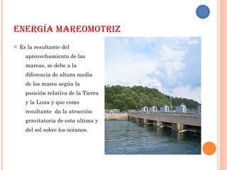 EnErgía marEomotriz
 Es la resultante del
aprovechamiento de las
mareas, se debe a la
diferencia de altura media
de los mares según la
posición relativa de la Tierra
y la Luna y que como
resultante da la atracción
gravitatoria de esta ultima y
del sol sobre los océanos.
 