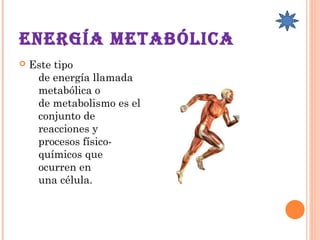 EnErgía mEtabólica 
 Este tipo
de energía llamada 
metabólica o
de metabolismo es el
conjunto de
reacciones y
procesos físico-
químicos que
ocurren en
una célula. 
 