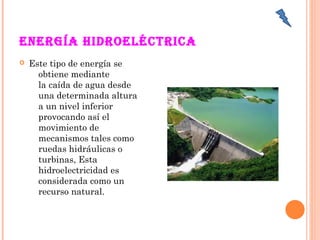 EnErgía hidroEléctrica 
 Este tipo de energía se
obtiene mediante
la caída de agua desde
una determinada altura
a un nivel inferior
provocando así el
movimiento de
mecanismos tales como
ruedas hidráulicas o
turbinas, Esta
hidroelectricidad es
considerada como un
recurso natural.
 