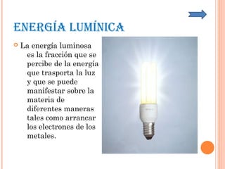 ENERGíA LUmíNICA
 La energía luminosa
es la fracción que se
percibe de la energía
que trasporta la luz
y que se puede
manifestar sobre la
materia de
diferentes maneras
tales como arrancar
los electrones de los
metales.
 