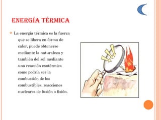 ENERGíA TéRmICA
 La energía térmica es la fuerza
que se libera en forma de
calor, puede obtenerse
mediante la naturaleza y
también del sol mediante
una reacción exotérmica
como podría ser la
combustión de los
combustibles, reacciones
nucleares de fusión o fisión.
 