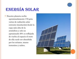 EnErgía Solar
 Nuestro planeta recibe
aproximadamente 170 peta
vatios de radiación solar
entrante (insolación) desde la
capa más alta de la
atmósfera y solo un
aproximado 30% es reflejada
de vuelta al espacio el resto
de ella suele ser absorbida
por los océanos, masas
terrestres y nubes.
 