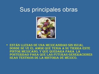 Sus principales obras   Están llenas de una mexicanidad sin igual donde se ve el amor que tenia a su tierra este pintor mexicano, y que quedara para  la posteridad para que las futuras generaciones sean testigos de la historia de México.   