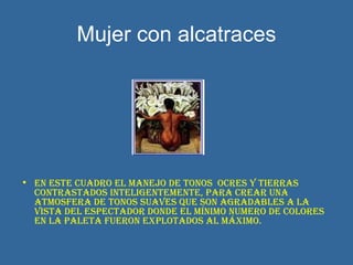 Mujer con alcatraces En este cuadro el manejo de tonos  ocres y tierras contrastados inteligentemente, para crear una atmosfera de tonos suaves que son agradables a la vista del espectador donde el mínimo numero de colores en la paleta fueron explotados al máximo. 