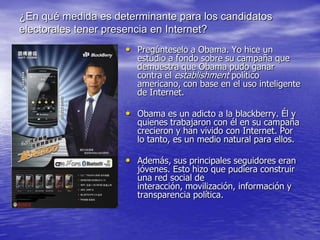 ¿En qué medida es determinante para los candidatos
electorales tener presencia en Internet?
                    • Pregúnteselo a Obama. Yo hice un
                       estudio a fondo sobre su campaña que
                       demuestra que Obama pudo ganar
                       contra el establishment político
                       americano, con base en el uso inteligente
                       de Internet.

                    • Obama es un adicto a la blackberry. Él y
                       quienes trabajaron con él en su campaña
                       crecieron y han vivido con Internet. Por
                       lo tanto, es un medio natural para ellos.

                    • Además, sus principales seguidores eran
                       jóvenes. Esto hizo que pudiera construir
                       una red social de
                       interacción, movilización, información y
                       transparencia política.
 