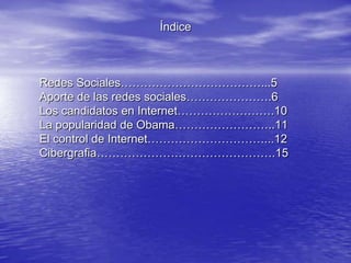 Índice



Redes Sociales………………………………...5
Aporte de las redes sociales………………….6
Los candidatos en Internet…………………….10
La popularidad de Obama……………………..11
El control de Internet…………………………...12
Cibergrafia……………………………………….15
 