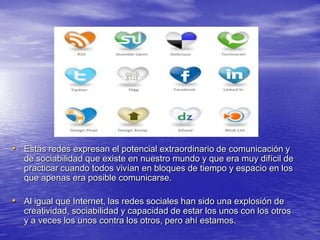 • Estas redes expresan el potencial extraordinario de comunicación y
   de sociabilidad que existe en nuestro mundo y que era muy difícil de
   practicar cuando todos vivían en bloques de tiempo y espacio en los
   que apenas era posible comunicarse.

• Al igual que Internet, las redes sociales han sido una explosión de
   creatividad, sociabilidad y capacidad de estar los unos con los otros
   y a veces los unos contra los otros, pero ahí estamos.
 