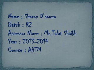 Name : Sharon D’souza
Batch : R2
Assessor Name : Mr.Talat Shaikh
Year : 2013-2014
Course : AHTM

 