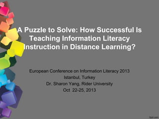 A Puzzle to Solve: How Successful Is
Teaching Information Literacy
Instruction in Distance Learning?
European Conference on Information Literacy 2013
Istanbul, Turkey
Dr. Sharon Yang, Rider University
Oct 22-25, 2013
 