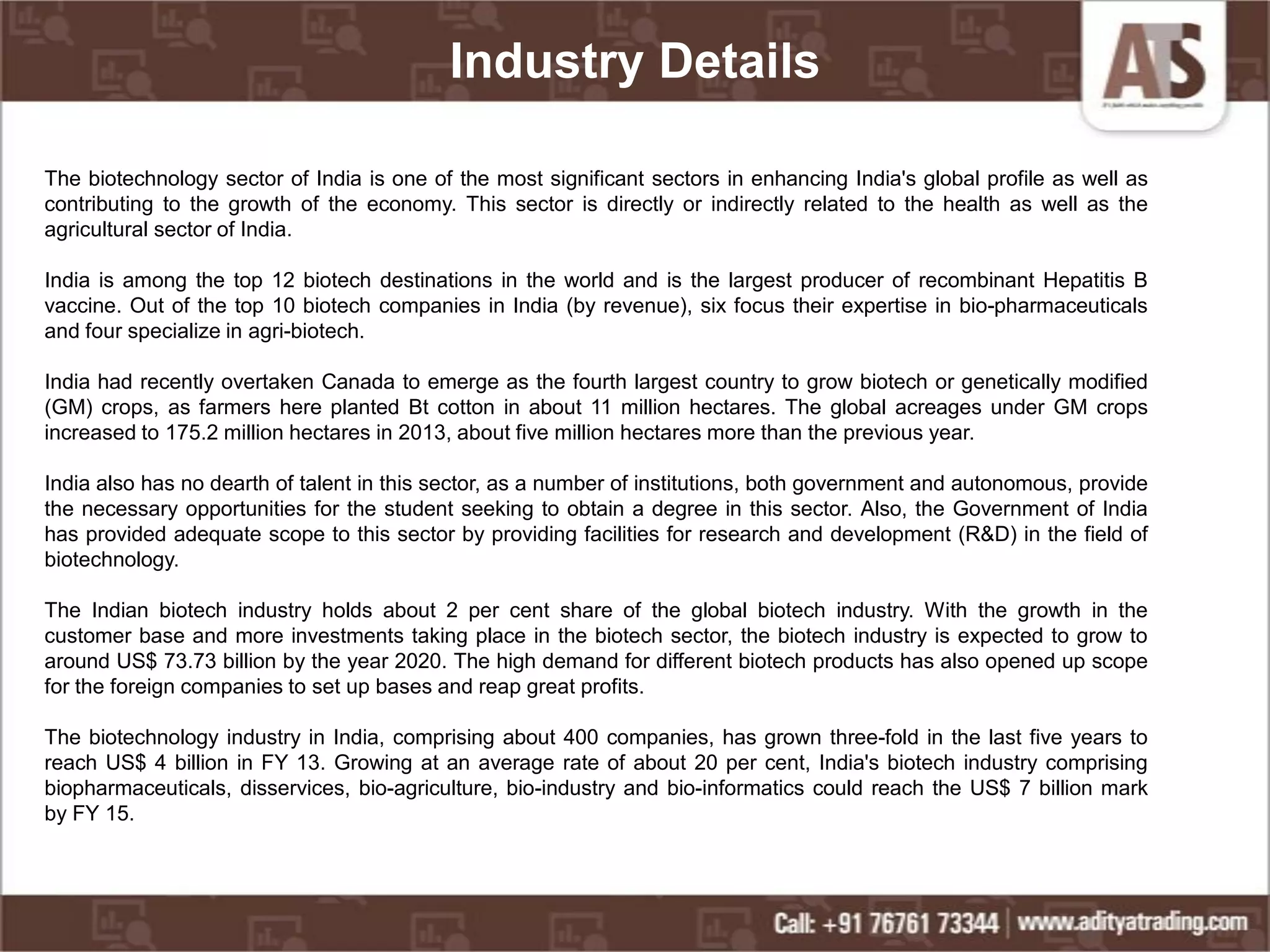 Industry Details
The biotechnology sector of India is one of the most significant sectors in enhancing India's global profile as well as
contributing to the growth of the economy. This sector is directly or indirectly related to the health as well as the
agricultural sector of India.
India is among the top 12 biotech destinations in the world and is the largest producer of recombinant Hepatitis B
vaccine. Out of the top 10 biotech companies in India (by revenue), six focus their expertise in bio-pharmaceuticals
and four specialize in agri-biotech.
India had recently overtaken Canada to emerge as the fourth largest country to grow biotech or genetically modified
(GM) crops, as farmers here planted Bt cotton in about 11 million hectares. The global acreages under GM crops
increased to 175.2 million hectares in 2013, about five million hectares more than the previous year.
India also has no dearth of talent in this sector, as a number of institutions, both government and autonomous, provide
the necessary opportunities for the student seeking to obtain a degree in this sector. Also, the Government of India
has provided adequate scope to this sector by providing facilities for research and development (R&D) in the field of
biotechnology.
The Indian biotech industry holds about 2 per cent share of the global biotech industry. With the growth in the
customer base and more investments taking place in the biotech sector, the biotech industry is expected to grow to
around US$ 73.73 billion by the year 2020. The high demand for different biotech products has also opened up scope
for the foreign companies to set up bases and reap great profits.
The biotechnology industry in India, comprising about 400 companies, has grown three-fold in the last five years to
reach US$ 4 billion in FY 13. Growing at an average rate of about 20 per cent, India's biotech industry comprising
biopharmaceuticals, disservices, bio-agriculture, bio-industry and bio-informatics could reach the US$ 7 billion mark
by FY 15.
 