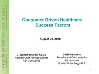 Consumer Driven Healthcare
           Success Factors


                     August 30, 2010




 C. William Sharon, CEBS             Leah Martorana
National CDH Practice Leader     Benefits and Compensation
       Aon Consulting                   Administrator
                                  Fowler White Boggs P.A.

                                                             1
 