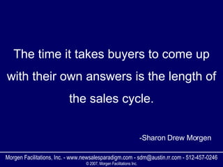 The time it takes buyers to come up with their own answers is the length of the sales cycle. Morgen Facilitations, Inc. - www.newsalesparadigm.com - sdm@austin.rr.com - 512-457-0246 © 2007, Morgen Facilitations Inc. -Sharon Drew Morgen 