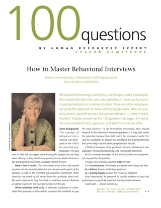 100

questions

B

Y

H

U

M

A

N

R E S O U R
S H A R O N

C E S
A R M

E X P E R T
S T R O N G

How to Master Behavioral Interviews

photo by steve barrett

Properly answering these 100 questions will help job seekers
make the ﬁnal candidate list

Behavioral Interviewing is deﬁned as a technique used by employers
that asserts that the most accurate predictor of future performance
is past performance in a similar situation. More and more employers
are using this approach to make solid hiring decisions. How can you
best present yourself during a behavioral interview — when it really
matters? Practice answering the 100 questions on pages 2-5 using
the recommended CALL approach, and land that next job offer.
Some background:

the best answers. To sell themselves effectively, they should

The concept of

respond to the behavioral interview questions in a way that shows

behavioral inter-

the potential employer their skills match the employers’ needs. It is

viewing was devel-

vital for candidates to prepare by identifying the accomplishments

oped in the 1970’s

that prove they’d be the perfect employee for the job.

by industrial psychologists. The goal
was to help the managers more thoroughly analyze the job they
were offering so they could more precisely know what characteristics and experiences an ideal candidate needed to have.
Here’s how it works: The interviewer picks which job-related

• Think of examples when you have cut costs, introduced a new
approach, increased productivity, and encouraged teamwork.
• Give concrete examples of the technical skills and competencies required for the position.
• Assess your answers using the CALL format:
C = Circumstances: What were you tasked with doing and why.

questions to ask, based on technical and interpersonal aspects of the

A = Actions: Explain what steps you took.

position, as well as the expected job outcomes. Remember, these

LL = Lasting Legacy: Explain the result you achieved.

questions are aimed to pull stories from the candidates about real-

Most importantly, be prepared to provide evidence of your top

life work experiences they have had — and their answers illustrate
an ability to perform the essential functions of the job.
What candidates need to do: It behooves candidates to under-

Good luck! — Sharon Armstrong

Ready to nail that interview?
Study these 100 Questions

▲
▲

stand this approach so they will be prepared and conﬁdent to give

performance so you’ll be ready for that important interview.

 