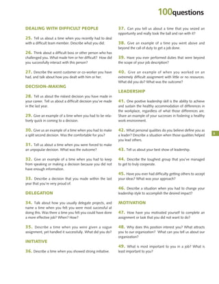 DEALING WITH DIFFICULT PEOPLE
25. Tell us about a time when you recently had to deal
with a difficult team member. Describe what you did.
26. Think about a difficult boss or other person who has
challenged you. What made him or her difficult? How did
you successfully interact with this person?
27. Describe the worst customer or co-worker you have
had, and talk about how you dealt with him or her.
DECISION-MAKING
28. Tell us about the riskiest decision you have made in
your career. Tell us about a difficult decision you’ve made
in the last year.
29. Give an example of a time when you had to be rela-
tively quick in coming to a decision.
30. Give us an example of a time when you had to make
a split second decision. Was the comfortable for you?
31. Tell us about a time when you were forced to make
an unpopular decision. What was the outcome?
32. Give an example of a time when you had to keep
from speaking or making a decision because you did not
have enough information.
33. Describe a decision that you made within the last
year that you’re very proud of.
DELEGATION
34. Talk about how you usually delegate projects, and
name a time when you felt you were most successful at
doing this. Was there a time you felt you could have done
a more effective job? When? How?
35. Describe a time when you were given a vague
assignment, yet handled it successfully. What did you do?
INITIATIVE
36. Describe a time when you showed strong initiative.
37. Can you tell us about a time that you seized an
opportunity and really took the ball and ran with it?
38. Give an example of a time you went above and
beyond the call of duty to get a job done.
39. Have you ever performed duties that were beyond
the scope of your job description?
40. Give an example of when you worked on an
extremely difficult assignment with little or no resources.
What did you do? What was the outcome?
LEADERSHIP
41. One positive leadership skill is the ability to achieve
and sustain the healthy accommodation of differences in
the workplace, regardless of what those differences are.
Share an example of your successes in fostering a healthy
work environment.
42. What personal qualities do you believe deﬁne you as
a leader? Describe a situation when those qualities helped
you lead others.
43. Tell us about your best show of leadership.
44. Describe the toughest group that you’ve managed
to get to truly cooperate.
45. Have you ever had difficulty getting others to accept
your ideas? What was your approach?
46. Describe a situation when you had to change your
leadership style to accomplish the desired impact?
MOTIVATION
47. How have you motivated yourself to complete an
assignment or task that you did not want to do?
48. Why does this position interest you? What attracts
you to our organization? What can you tell us about our
organization?
49. What is most important to you in a job? What is
least important to you?
3
100questions
 