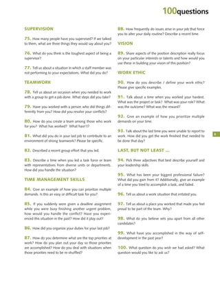 5
100questions
SUPERVISION
75. How many people have you supervised? If we talked
to them, what are three things they would say about you?
76. What do you think is the toughest aspect of being a
supervisor?
77. Tell us about a situation in which a staff member was
not performing to your expectations. What did you do?
TEAMWORK
78. Tell us about an occasion when you needed to work
with a group to get a job done. What steps did you take?
79. Have you worked with a person who did things dif-
ferently from you? How did you resolve your conﬂicts?
80. How do you create a team among those who work
for you? What has worked? What hasn’t?
81. What did you do in your last job to contribute to an
environment of strong teamwork? Please be speciﬁc.
82. Described a recent group effort that you led.
83. Describe a time when you led a task force or team
with representatives from diverse units or departments.
How did you handle the situation?
TIME MANAGEMENT SKILLS
84. Give an example of how you can prioritize multiple
demands. Is this an easy or difficult task for you?
85. If you suddenly were given a deadline assignment
while you were busy finishing another urgent problem,
how would you handle the conflict? Have you experi-
enced this situation in the past? How did it play out?
86. How did you organize your duties for your last job?
87. How do you determine what are the top priorities at
work? How do you plan out your day so those priorities
are accomplished? How do you deal with situations when
those priorities need to be re-shuffled?
88. How frequently do issues arise in your job that force
you to alter your daily routine? Describe a recent time.
VISION
89. Share aspects of the position description really focus
on your particular interests or talents and how would you
use these in building your vision of this position?
WORK ETHIC
90. How do you describe / define your work ethic?
Please give speciﬁc examples.
91. Talk about a time when you worked your hardest.
What was the project or task? What was your role? What
was the outcome? What was the reward?
92. Give an example of how you prioritize multiple
demands on your time.
93. Talk about the last time you were unable to report to
work. How did you get the work ﬁnished that needed to
be done that day?
LAST, BUT NOT LEAST ...
94. Pick three adjectives that best describe yourself and
your leadership skills.
95. What has been your biggest professional failure?
What did you gain from it? Additionally, give an example
of a time you tried to accomplish a task, and failed.
96. Tell us about a work situation that irritated you.
97. Tell us about a place you worked that made you feel
proud to be part of the team. Why?
98. What do you believe sets you apart from all other
candidates?
99. What have you accomplished in the way of self-
development in the past year?
100. What question do you wish we had asked? What
question would you like to ask us?
 