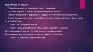 MECHANISM OF INJURY
 Fall on the outstretched hand with forearm in pronation.
 The distal fragment is pushed backwards and twisted inwards.
 Posterior angulations or displacement suggests a hyperextension injury (common).
 Anterior displacement is due to direct fall on the point of elbow with joint in flexion (rare)
CLASSIFICATION
 Type I – an undisplaced fracture.
 Type II – an angulated fracture with posterior cortex still in continuity.
IIA – a less severe injury with the distal fragment merely angulated.
IIB – a severe injury; the fragment is both angulated and malrotated.
 Type III – a completely displaced fracture.
 